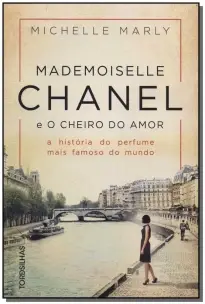 Mademoiselle Chanel e o Cheiro Do Amor - a História Do Perfume Mais Famoso Do Mundo